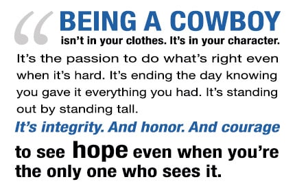 Being A Cowboy Isn't in your clothes. It's in your character. It's the passion to do what is right even when it's hard. It's ending the day knowing you gave it everything you had. It's standing out by a standing tall. It's integrity. And honor. And courage to see hope even when you're the only on who sees it.